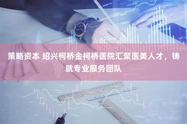 策略资本 绍兴柯桥金柯桥医院汇聚医美人才，铸就专业服务团队