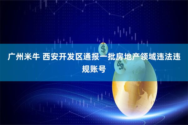 广州米牛 西安开发区通报一批房地产领域违法违规账号