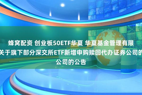 蜂窝配资 创业板50ETF华夏 华夏基金管理有限公司关于旗下部分深交所ETF新增申购赎回代办证券公司的公告
