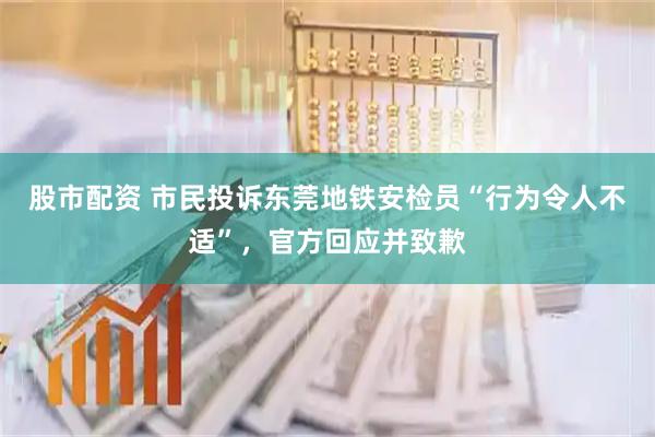 股市配资 市民投诉东莞地铁安检员“行为令人不适”，官方回应并致歉