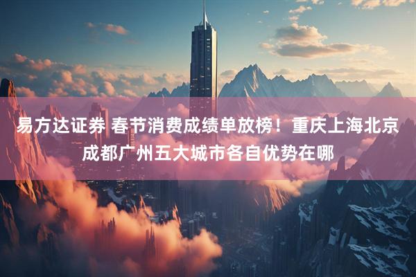 易方达证券 春节消费成绩单放榜！重庆上海北京成都广州五大城市各自优势在哪