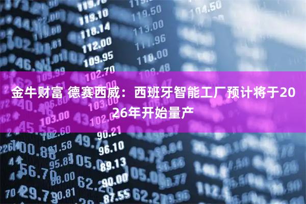 金牛财富 德赛西威：西班牙智能工厂预计将于2026年开始量产