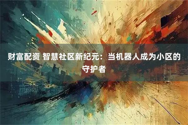 财富配资 智慧社区新纪元：当机器人成为小区的守护者