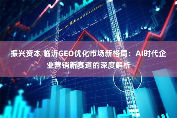 振兴资本 临沂GEO优化市场新格局：AI时代企业营销新赛道的深度解析