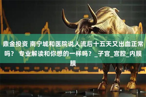 鼎金投资 南宁城和医院说人流后十五天又出血正常吗？ 专业解读和你想的一样吗？_子宫_宫腔_内膜