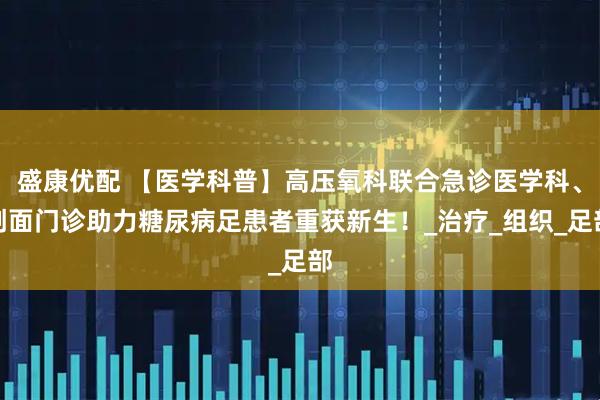 盛康优配 【医学科普】高压氧科联合急诊医学科、创面门诊助力糖尿病足患者重获新生！_治疗_组织_足部