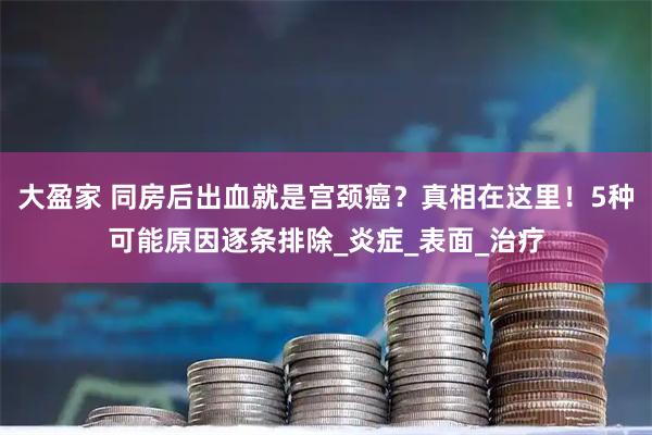 大盈家 同房后出血就是宫颈癌？真相在这里！5种可能原因逐条排除_炎症_表面_治疗
